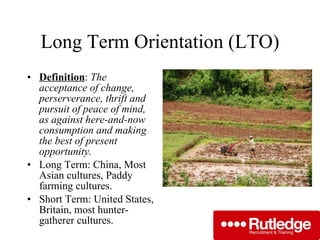 Long Term Orientation (LTO) Definition :  The acceptance of change, perserverance, thrift and pursuit of peace of mind, as against here-and-now consumption and making the best of present opportunity. Long Term: China, Most Asian cultures, Paddy farming cultures. Short Term: United States, Britain, most hunter-gatherer cultures. 