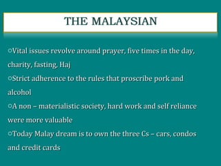 oVital issues revolve around prayer, five times in the day,Vital issues revolve around prayer, five times in the day,
charity, fasting, Hajcharity, fasting, Haj
oStrict adherence to the rules that proscribe pork andStrict adherence to the rules that proscribe pork and
alcoholalcohol
oA non – materialistic society, hard work and self relianceA non – materialistic society, hard work and self reliance
were more valuablewere more valuable
oToday Malay dream is to own the three Cs – cars, condosToday Malay dream is to own the three Cs – cars, condos
and credit cardsand credit cards
 