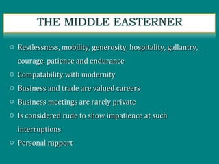 o Restlessness, mobility, generosity, hospitality, gallantry,Restlessness, mobility, generosity, hospitality, gallantry,
courage, patience and endurancecourage, patience and endurance
o Compatability with modernityCompatability with modernity
o Business and trade are valued careersBusiness and trade are valued careers
o Business meetings are rarely privateBusiness meetings are rarely private
o Is considered rude to show impatience at suchIs considered rude to show impatience at such
interruptionsinterruptions
o Personal rapportPersonal rapport
 