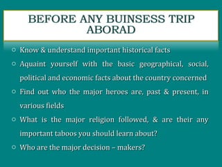 o Know & understand important historical factsKnow & understand important historical facts
o Aquaint yourself with the basic geographical, social,Aquaint yourself with the basic geographical, social,
political and economic facts about the country concernedpolitical and economic facts about the country concerned
o Find out who the major heroes are, past & present, inFind out who the major heroes are, past & present, in
various fieldsvarious fields
o What is the major religion followed, & are their anyWhat is the major religion followed, & are their any
important taboos you should learn about?important taboos you should learn about?
o Who are the major decision – makers?Who are the major decision – makers?
 