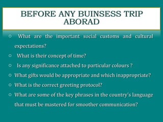o What are the important social customs and culturalWhat are the important social customs and cultural
expectations?expectations?
o What is their concept of time?What is their concept of time?
o Is any significance attached to particular colours ?Is any significance attached to particular colours ?
o What gifts would be appropriate and which inappropriate?What gifts would be appropriate and which inappropriate?
o What is the correct greeting protocol?What is the correct greeting protocol?
o What are some of the key phrases in the country’s languageWhat are some of the key phrases in the country’s language
that must be mastered for smoother communication?that must be mastered for smoother communication?
 