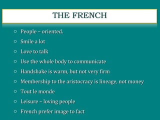 o People – oriented.People – oriented.
o Smile a lotSmile a lot
o Love to talkLove to talk
o Use the whole body to communicateUse the whole body to communicate
o Handshake is warm, but not very firmHandshake is warm, but not very firm
o Membership to the aristocracy is lineage, not moneyMembership to the aristocracy is lineage, not money
o Tout le mondeTout le monde
o Leisure – loving peopleLeisure – loving people
o French prefer image to factFrench prefer image to fact
 
