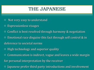 o Not very easy to understandNot very easy to understand
o Expressionless visagesExpressionless visages
o Conflict is best resolved through harmony & negotiationConflict is best resolved through harmony & negotiation
o Emotional race disguise this fact through self control & inEmotional race disguise this fact through self control & in
deference to societal normsdeference to societal norms
o High technology and superior qualityHigh technology and superior quality
o Communication is indirect, vague and leaves a wide marginCommunication is indirect, vague and leaves a wide margin
for personal interpretation by the receiverfor personal interpretation by the receiver
o Japanese prefer third party introductions and involvementJapanese prefer third party introductions and involvement
 