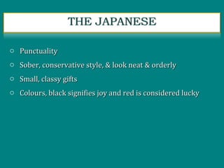 o PunctualityPunctuality
o Sober, conservative style, & look neat & orderlySober, conservative style, & look neat & orderly
o Small, classy giftsSmall, classy gifts
o Colours, black signifies joy and red is considered luckyColours, black signifies joy and red is considered lucky
 
