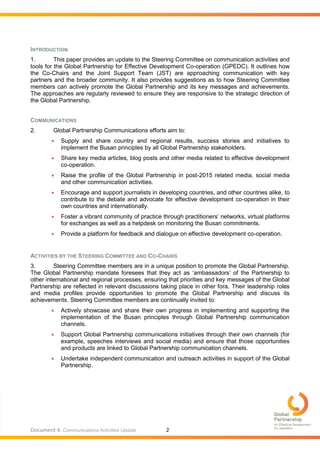 Document 4: Communications Activities Update 2
INTRODUCTION
1. This paper provides an update to the Steering Committee on communication activities and
tools for the Global Partnership for Effective Development Co-operation (GPEDC). It outlines how
the Co-Chairs and the Joint Support Team (JST) are approaching communication with key
partners and the broader community. It also provides suggestions as to how Steering Committee
members can actively promote the Global Partnership and its key messages and achievements.
The approaches are regularly reviewed to ensure they are responsive to the strategic direction of
the Global Partnership.
COMMUNICATIONS
2. Global Partnership Communications efforts aim to:
 Supply and share country and regional results, success stories and initiatives to
implement the Busan principles by all Global Partnership stakeholders.
 Share key media articles, blog posts and other media related to effective development
co-operation.
 Raise the profile of the Global Partnership in post-2015 related media, social media
and other communication activities.
 Encourage and support journalists in developing countries, and other countries alike, to
contribute to the debate and advocate for effective development co-operation in their
own countries and internationally.
 Foster a vibrant community of practice through practitioners’ networks, virtual platforms
for exchanges as well as a helpdesk on monitoring the Busan commitments.
 Provide a platform for feedback and dialogue on effective development co-operation.
ACTIVITIES BY THE STEERING COMMITTEE AND CO-CHAIRS
3. Steering Committee members are in a unique position to promote the Global Partnership.
The Global Partnership mandate foresees that they act as ‘ambassadors’ of the Partnership to
other international and regional processes, ensuring that priorities and key messages of the Global
Partnership are reflected in relevant discussions taking place in other fora. Their leadership roles
and media profiles provide opportunities to promote the Global Partnership and discuss its
achievements. Steering Committee members are continually invited to:
 Actively showcase and share their own progress in implementing and supporting the
implementation of the Busan principles through Global Partnership communication
channels.
 Support Global Partnership communications initiatives through their own channels (for
example, speeches interviews and social media) and ensure that those opportunities
and products are linked to Global Partnership communication channels.
 Undertake independent communication and outreach activities in support of the Global
Partnership.
 