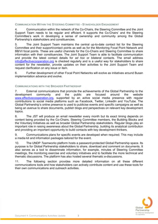 Document 4: Communications Activities Update 3
COMMUNICATION WITHIN THE STEERING COMMITTEE - STAKEHOLDER ENGAGEMENT
4. Communication within the network of the Co-Chairs, the Steering Committee and the Joint
Support Team needs to be regular and efficient. It supports the Co-Chairs’ and the Steering
Committee’s work in developing a sense of ownership and community among the Global
Partnership’s stakeholders and constituencies.
5. The Joint Support Team maintains the central up-to-date contact list for the Steering
Committee and their support/contact points as well as for the Monitoring Focal Point Network and
BB/VI focal points. These are useful channels for the Co-Chairs and Steering Committee to share
information with their constituencies. The Joint Support Team is able to facilitate communication
and provide the latest contact details for ad hoc or bilateral contacts. The email address
info@effectivecooperation.org is checked regularly and is a useful way for stakeholders to share
content for the newsletter, provide updates on their activities to the Joint Support Team and
request clarification on any issue or item.
6. Further development of other Focal Point Networks will evolve as initiatives around Busan
implementation advance and evolve.
COMMUNICATIONS WITH THE BROADER PARTNERSHIP
7. External communications that promote the achievements of the Global Partnership to the
development community and the public are focused around the website
www.effectivecooperation.org, supported by an active social media presence with regular
contributions to social media platforms such as Facebook, Twitter, LinkedIn and YouTube. The
Global Partnership’s online presence is used to publicise events and specific campaigns as well as
being an avenue to share documents, publish blogs and perspectives on relevant key development
topics.
8. The JST will produce an email newsletter every month but its exact timing depends on
content being provided by the Co-Chairs, Steering Committee members, the Building Blocks and
the Voluntary Initiatives as well as broader Global Partnership stakeholders. Regular blogs play an
important role in raising awareness about the Global Partnership, building its analytical contribution
and providing an important opportunity to build contacts with key development thinkers.
9. Communications plans for specific events are developed when required. This may include
a media kit and information packages tailored for the event.
10. The UNDP Teamworks platform hosts a password-protected Global Partnership space. Its
purpose is for Global Partnership stakeholders to share, download and comment on documents. It
also serves as a tool to disseminate information, for example, minutes of Steering Committee
meetings, the monitoring exercise and voluntary initiatives and to facilitate the more technical and
thematic discussions. The platform has also hosted several thematic e-discussions.
11. The following section provides more detailed information on all these different
communications tools and how stakeholders can actively contribute content and use these tools for
their own communications and outreach activities.
 