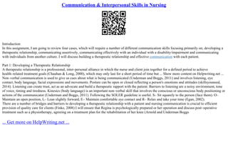 Communication & Interpersonal Skills in Nursing
Introduction
In this assignment, I am going to review four cases, which will require a number of different communication skills focusing primarily on; developing a
therapeutic relationship, communicating assertively, communicating effectively with an individual with a disability/impairment and communicating
with individuals from another culture. I will discuss building a therapeutic relationship and effective communication with each patient.
Part 1: Developing a Therapeutic Relationship
A therapeutic relationship is a professional, inter–personal alliance in which the nurse and client join together for a defined period to achieve
health–related treatment goals (Chauhan & Long, 2000), which may only last for a short period of time but ... Show more content on Helpwriting.net ...
Non–verbal communication is used to give us cues about what is being communicated (Underman and Boggs, 2011) and involves listening, eye
contact, body language, facial expressions and movements. Posture can be open or closed reflecting a person's emotions and attitudes (skillsyouneed,
2014). Listening can create trust, act as an advocate and build a therapeutic rapport with the patient. Barriers to listening are a noisy environment, tone
of voice, timing and tiredness. Kinesics (body language) is an important non–verbal skill that involves the conscious or unconscious body positioning or
actions of the communicator (Underman and Boggs, 2011). Following the SOLER guideline is useful. S– Sit squarely to the person (face them). O–
Maintain an open position, L– Lean slightly forward, E– Maintain comfortable eye contact and R– Relax and take your time (Egan, 2002).
There are a number of bridges and barriers to developing a therapeutic relationship with a patient and nursing communication is crucial to efficient
provision of quality care for clients (Finke, 2008) I will ensure that Regina is psychologically prepared or her operation and discuss post–operative
treatment such as a physiotherapy, agreeing on a treatment plan for the rehabilitation of her knee (Arnold and Underman Boggs
... Get more on HelpWriting.net ...
 