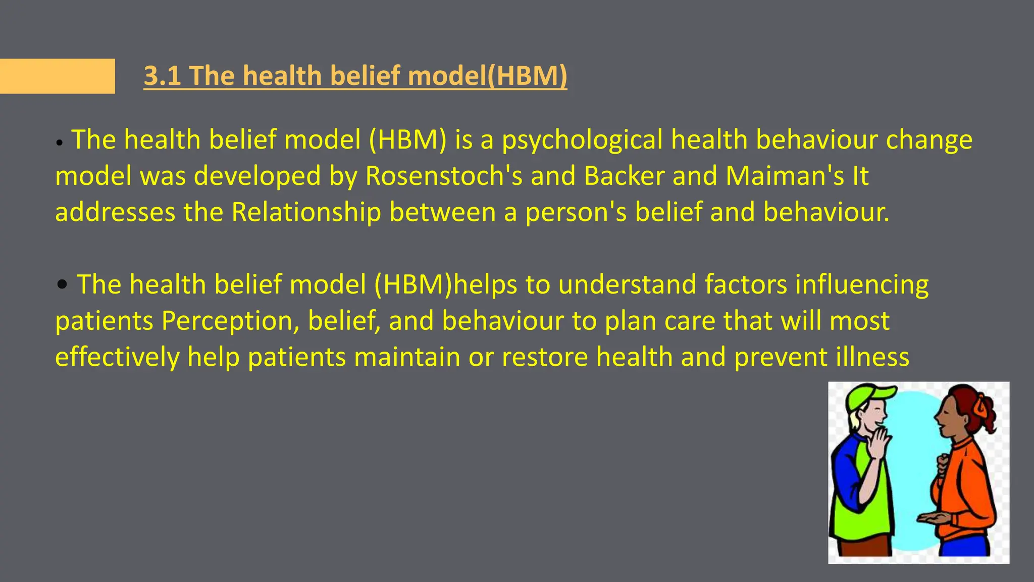 3.1 The health belief model(HBM)
• The health belief model (HBM) is a psychological health behaviour change
model was developed by Rosenstoch's and Backer and Maiman's It
addresses the Relationship between a person's belief and behaviour.
• The health belief model (HBM)helps to understand factors influencing
patients Perception, belief, and behaviour to plan care that will most
effectively help patients maintain or restore health and prevent illness
 