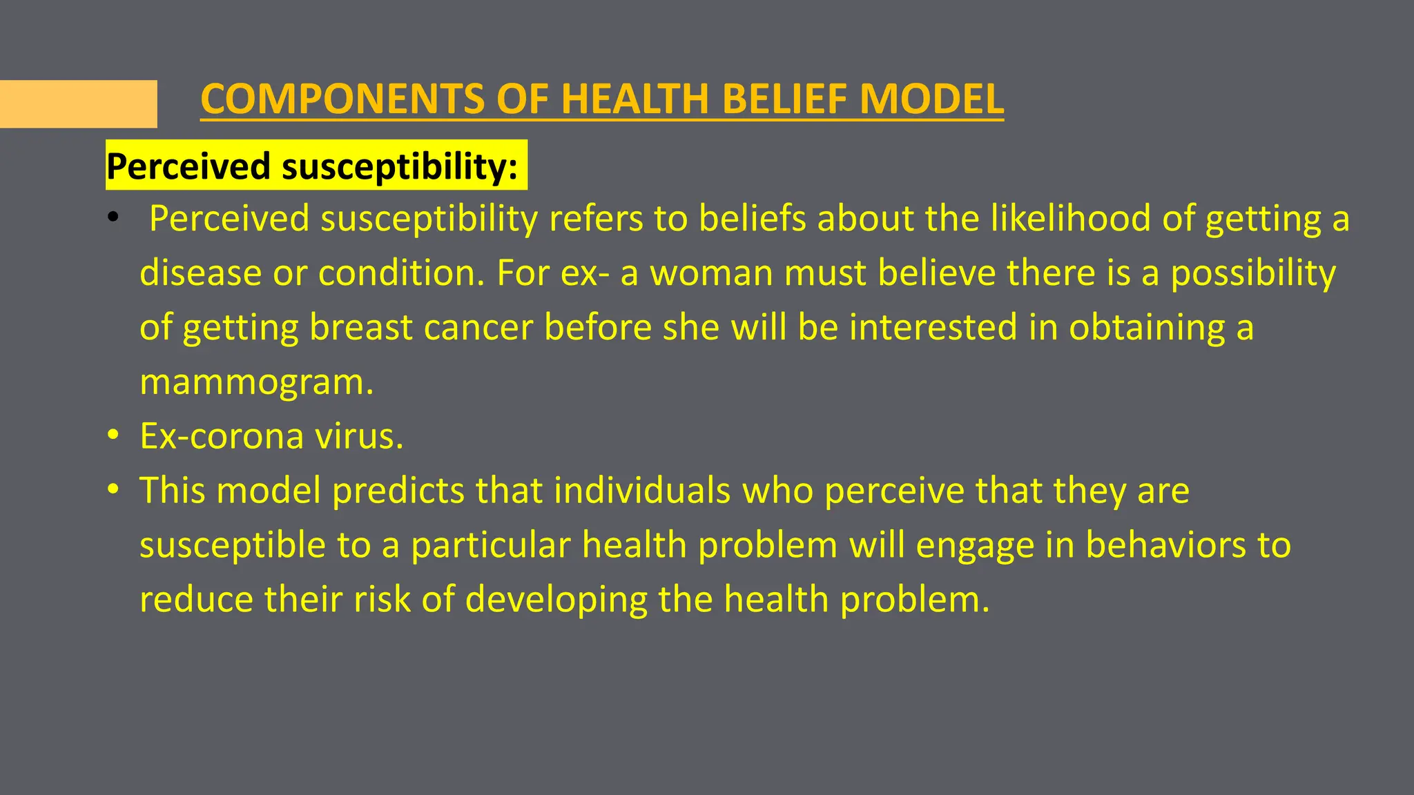 Perceived susceptibility:
• Perceived susceptibility refers to beliefs about the likelihood of getting a
disease or condition. For ex- a woman must believe there is a possibility
of getting breast cancer before she will be interested in obtaining a
mammogram.
• Ex-corona virus.
• This model predicts that individuals who perceive that they are
susceptible to a particular health problem will engage in behaviors to
reduce their risk of developing the health problem.
COMPONENTS OF HEALTH BELIEF MODEL
 