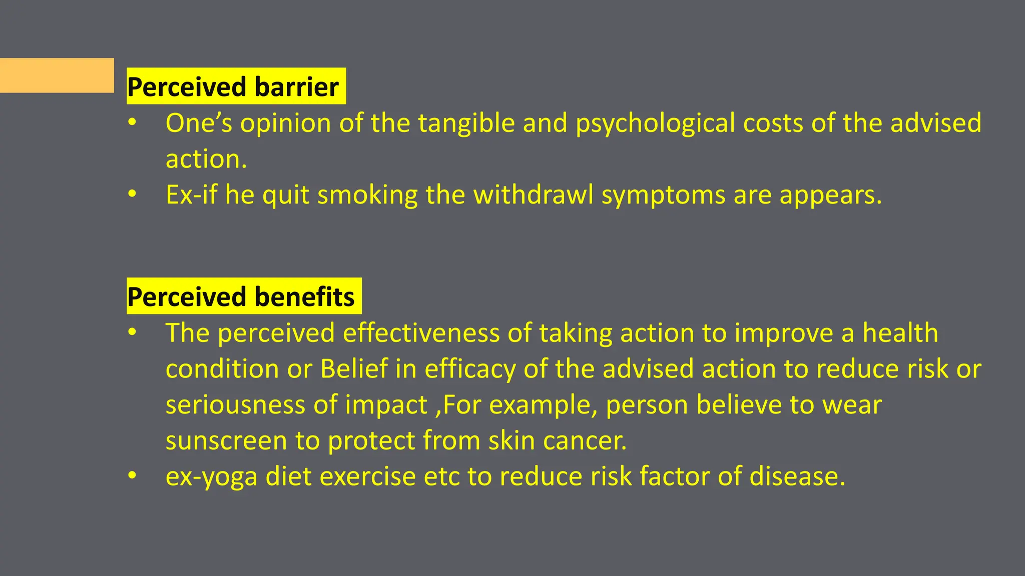 Perceived barrier
• One’s opinion of the tangible and psychological costs of the advised
action.
• Ex-if he quit smoking the withdrawl symptoms are appears.
Perceived benefits
• The perceived effectiveness of taking action to improve a health
condition or Belief in efficacy of the advised action to reduce risk or
seriousness of impact ,For example, person believe to wear
sunscreen to protect from skin cancer.
• ex-yoga diet exercise etc to reduce risk factor of disease.
 