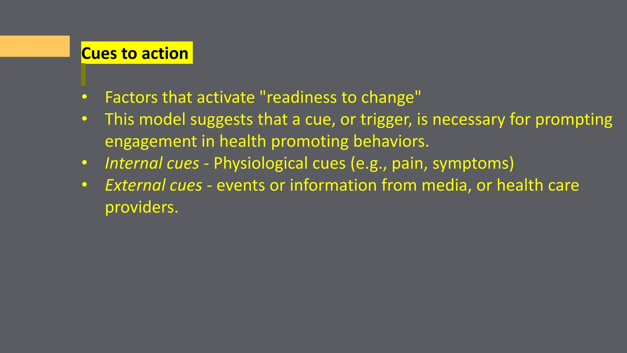 Cues to action
• Factors that activate "readiness to change"
• This model suggests that a cue, or trigger, is necessary for prompting
engagement in health promoting behaviors.
• Internal cues - Physiological cues (e.g., pain, symptoms)
• External cues - events or information from media, or health care
providers.
 