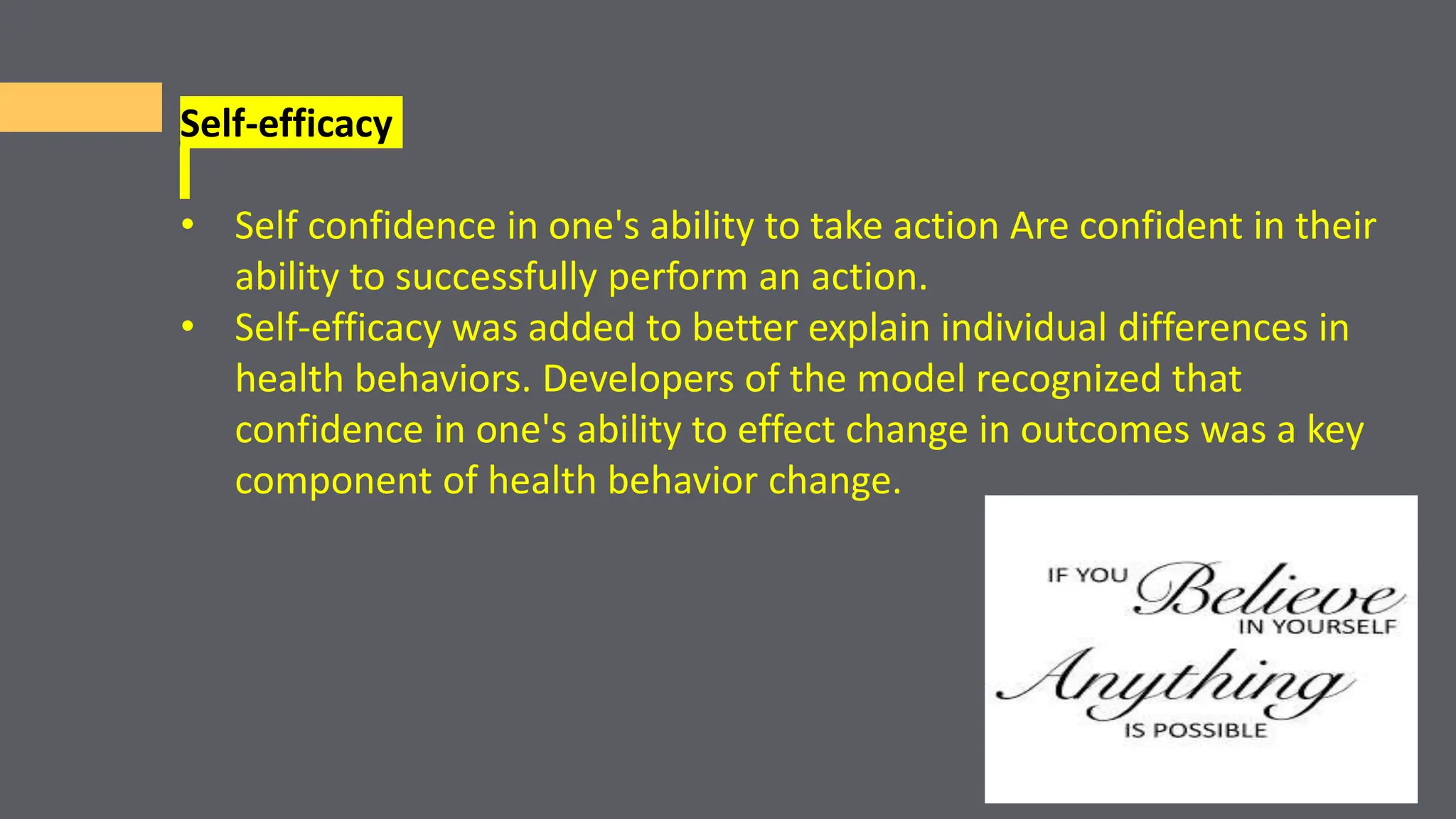 Self-efficacy
• Self confidence in one's ability to take action Are confident in their
ability to successfully perform an action.
• Self-efficacy was added to better explain individual differences in
health behaviors. Developers of the model recognized that
confidence in one's ability to effect change in outcomes was a key
component of health behavior change.
 