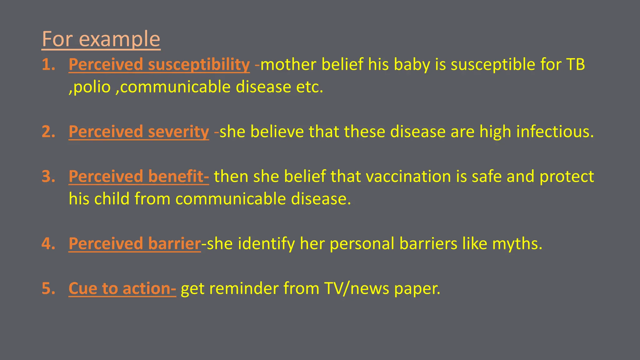 For example
1. Perceived susceptibility -mother belief his baby is susceptible for TB
,polio ,communicable disease etc.
2. Perceived severity -she believe that these disease are high infectious.
3. Perceived benefit- then she belief that vaccination is safe and protect
his child from communicable disease.
4. Perceived barrier-she identify her personal barriers like myths.
5. Cue to action- get reminder from TV/news paper.
 