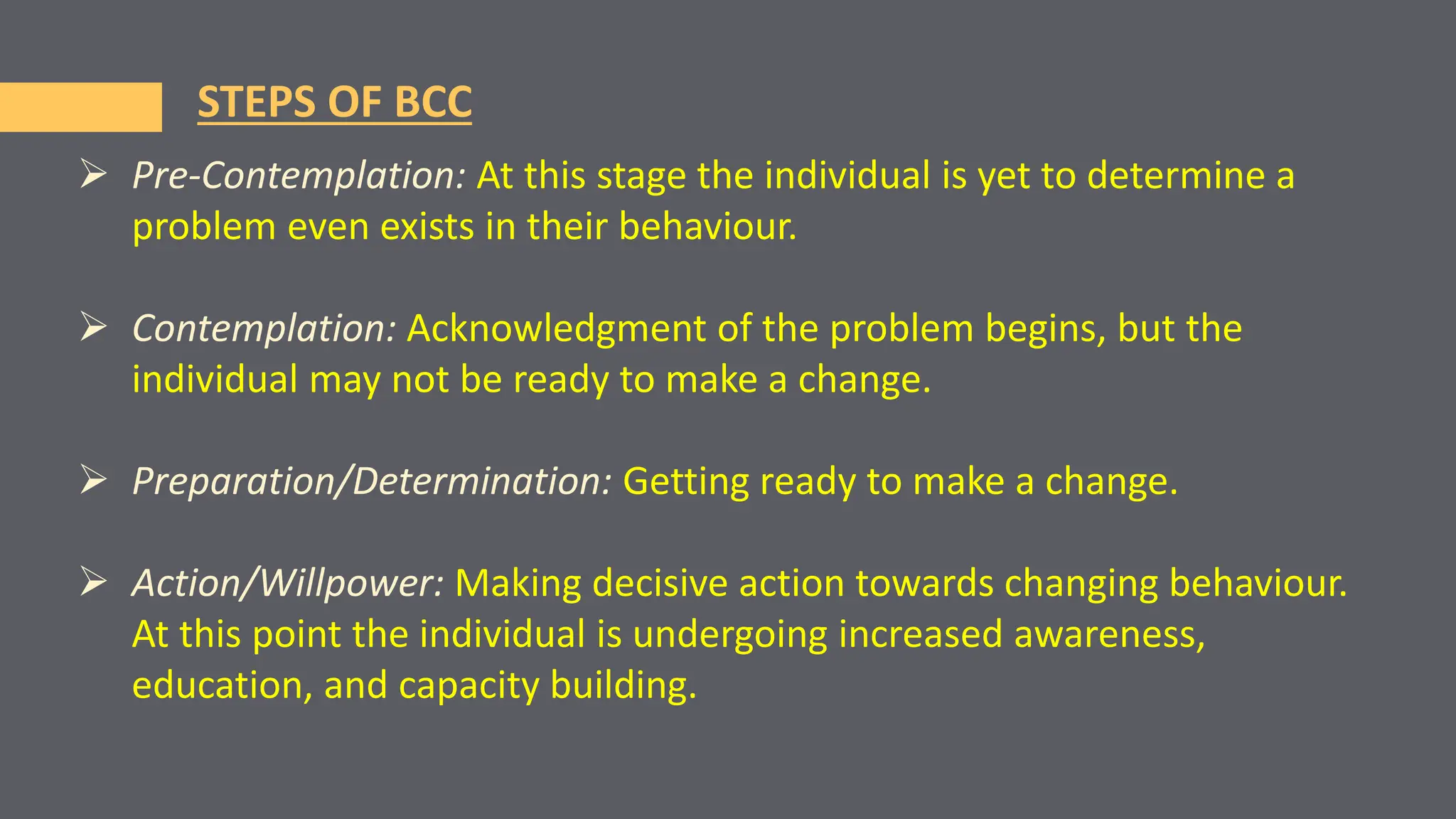  Pre-Contemplation: At this stage the individual is yet to determine a
problem even exists in their behaviour.
 Contemplation: Acknowledgment of the problem begins, but the
individual may not be ready to make a change.
 Preparation/Determination: Getting ready to make a change.
 Action/Willpower: Making decisive action towards changing behaviour.
At this point the individual is undergoing increased awareness,
education, and capacity building.
STEPS OF BCC
 