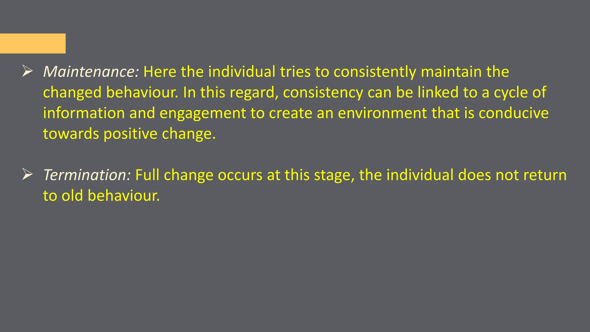  Maintenance: Here the individual tries to consistently maintain the
changed behaviour. In this regard, consistency can be linked to a cycle of
information and engagement to create an environment that is conducive
towards positive change.
 Termination: Full change occurs at this stage, the individual does not return
to old behaviour.
 