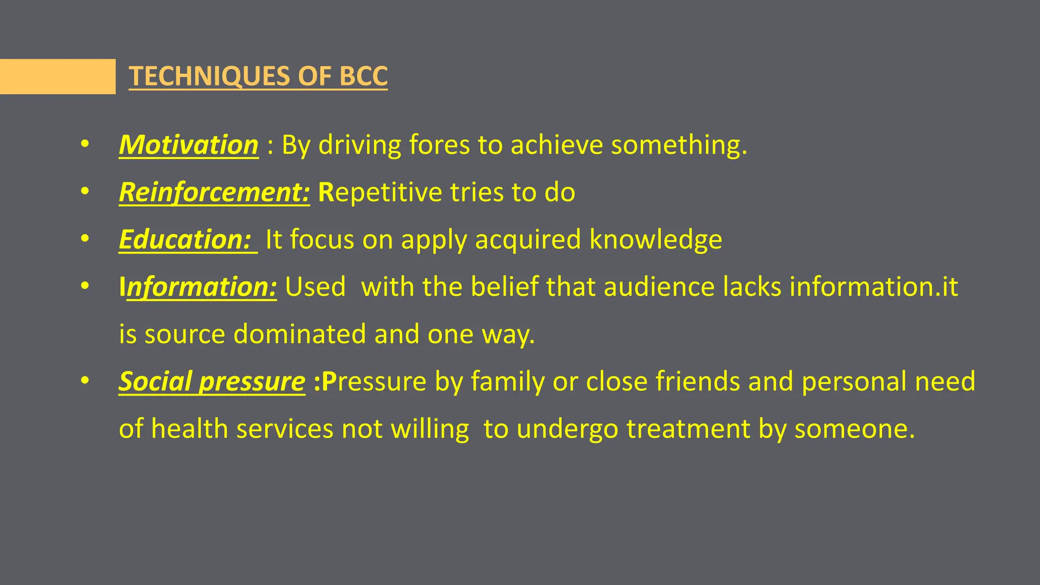 TECHNIQUES OF BCC
• Motivation : By driving fores to achieve something.
• Reinforcement: Repetitive tries to do
• Education: It focus on apply acquired knowledge
• Information: Used with the belief that audience lacks information.it
is source dominated and one way.
• Social pressure :Pressure by family or close friends and personal need
of health services not willing to undergo treatment by someone.
 