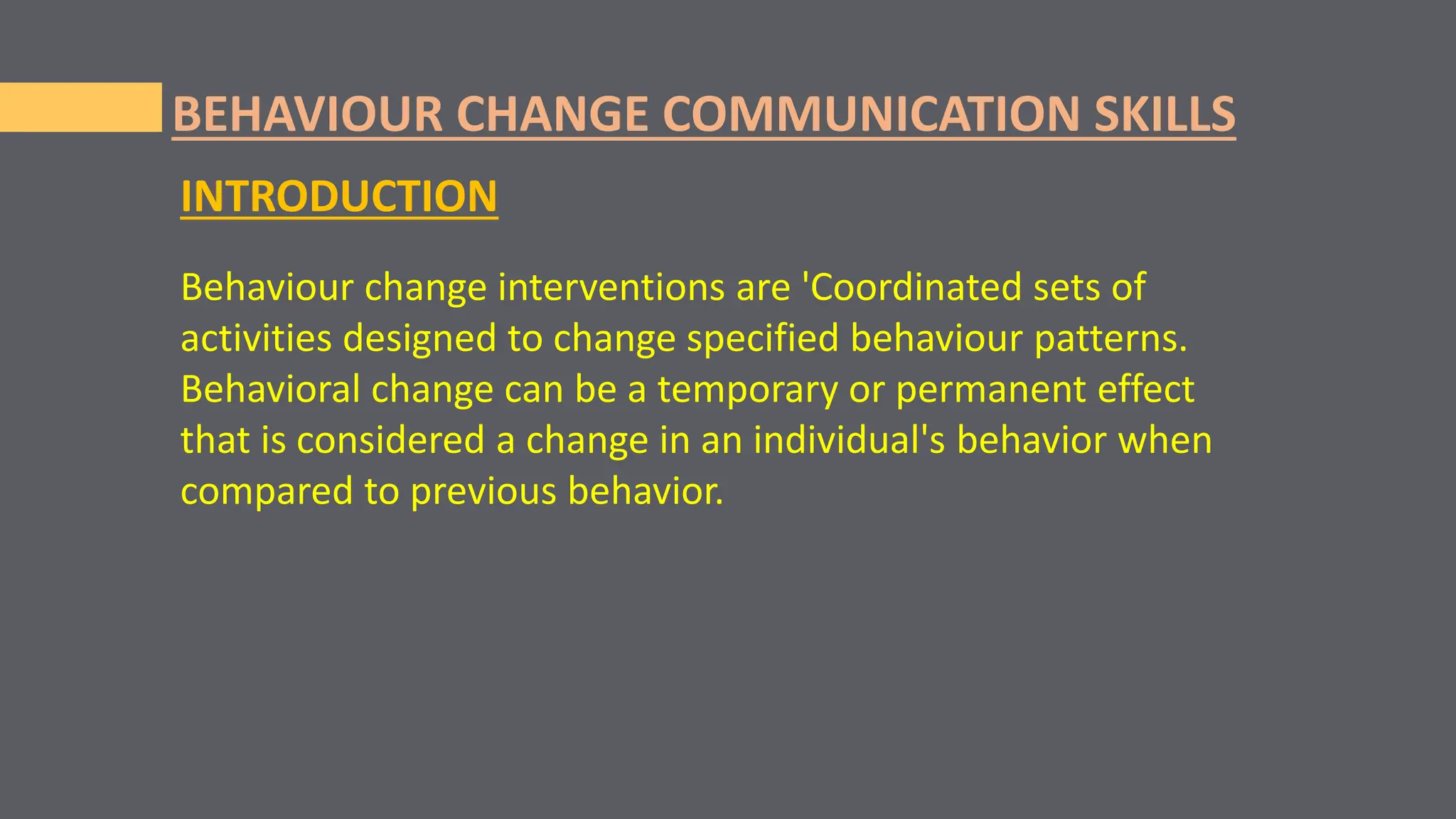 Behaviour change interventions are 'Coordinated sets of
activities designed to change specified behaviour patterns.
Behavioral change can be a temporary or permanent effect
that is considered a change in an individual's behavior when
compared to previous behavior.
BEHAVIOUR CHANGE COMMUNICATION SKILLS
INTRODUCTION
 