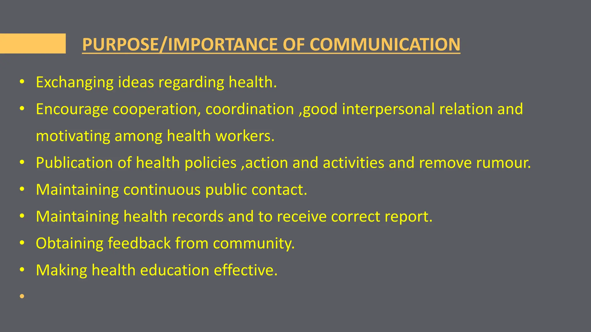 PURPOSE/IMPORTANCE OF COMMUNICATION
• Exchanging ideas regarding health.
• Encourage cooperation, coordination ,good interpersonal relation and
motivating among health workers.
• Publication of health policies ,action and activities and remove rumour.
• Maintaining continuous public contact.
• Maintaining health records and to receive correct report.
• Obtaining feedback from community.
• Making health education effective.
•
 