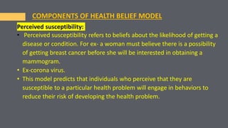 Perceived susceptibility:
• Perceived susceptibility refers to beliefs about the likelihood of getting a
disease or condition. For ex- a woman must believe there is a possibility
of getting breast cancer before she will be interested in obtaining a
mammogram.
• Ex-corona virus.
• This model predicts that individuals who perceive that they are
susceptible to a particular health problem will engage in behaviors to
reduce their risk of developing the health problem.
COMPONENTS OF HEALTH BELIEF MODEL
 