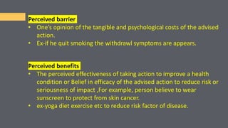 Perceived barrier
• One’s opinion of the tangible and psychological costs of the advised
action.
• Ex-if he quit smoking the withdrawl symptoms are appears.
Perceived benefits
• The perceived effectiveness of taking action to improve a health
condition or Belief in efficacy of the advised action to reduce risk or
seriousness of impact ,For example, person believe to wear
sunscreen to protect from skin cancer.
• ex-yoga diet exercise etc to reduce risk factor of disease.
 