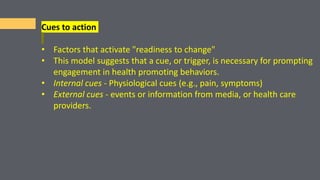 Cues to action
• Factors that activate "readiness to change"
• This model suggests that a cue, or trigger, is necessary for prompting
engagement in health promoting behaviors.
• Internal cues - Physiological cues (e.g., pain, symptoms)
• External cues - events or information from media, or health care
providers.
 