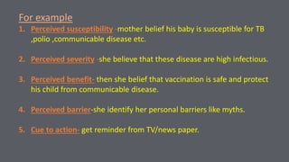 For example
1. Perceived susceptibility -mother belief his baby is susceptible for TB
,polio ,communicable disease etc.
2. Perceived severity -she believe that these disease are high infectious.
3. Perceived benefit- then she belief that vaccination is safe and protect
his child from communicable disease.
4. Perceived barrier-she identify her personal barriers like myths.
5. Cue to action- get reminder from TV/news paper.
 