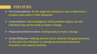  Pre-Contemplation: At this stage the individual is yet to determine a
problem even exists in their behaviour.
 Contemplation: Acknowledgment of the problem begins, but the
individual may not be ready to make a change.
 Preparation/Determination: Getting ready to make a change.
 Action/Willpower: Making decisive action towards changing behaviour.
At this point the individual is undergoing increased awareness,
education, and capacity building.
STEPS OF BCC
 