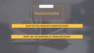 Questionnaire
R e v i e w
WHAT DO YOU MEAN BY HUMAN RELATION?
WHAT ARE THE BARRIORS OF COMMUNICATION?
 