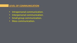 LEVEL OF COMMUNICATION
• Intrapersonal communication.
• Interpersonal communication.
• Small group communication.
• Mass communication.
 