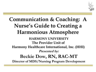 Communication & Coaching: A
Nurse’s Guide to Creating a
Harmonious Atmosphere
HARMONY UNIVERSITY
The Provider Unit of
Harmony Healthcare International, Inc. (HHI)
Presented by:
Beckie Dow, RN, RAC-MT
Director of MDS/Nursing Program Development
 