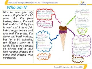 Who am I?
Nice to meet you! My
name is Raphaila. I'm 12
years old. I'm from
Larissa, Greece. I'm well
built and I'm tall. My face
is oval and I have fair
hair. I've got brown oval
eyes and I'm pretty. I'm
clever and hard working,
but I'm a bit talkative,
too. When I grow up I
would like to be a singer,
an actress and a vet.I
love reading, playing the
piano and playing with
my friends!
 