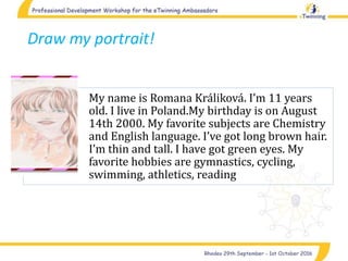 Draw my portrait!
My name is Romana Králiková. I’m 11 years
old. I live in Poland.My birthday is on August
14th 2000. My favorite subjects are Chemistry
and English language. I’ve got long brown hair.
I’m thin and tall. I have got green eyes. My
favorite hobbies are gymnastics, cycling,
swimming, athletics, reading
 