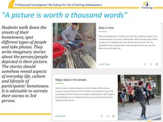 "A picture is worth a thousand words"
Students walk down the
streets of their
hometowns, spot
different types of people
and take photos. They
write imaginary stories
about the person/people
depicted in their picture.
The stories should
somehow reveal aspects
of everyday life, culture
and lifestyle of
participants' hometowns.
It is advisable to narrate
their stories in 3rd
person.
 