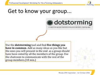 Get to know your group...
Use the dotstorming tool and find five things you
have in common. Add as many ideas as you like but
the ones you will present in the end as a group should
have been voted by all the members of the group. Use
the chatroom to communicate with the rest of the
group members.(10 min.)
 