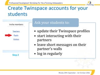 • update their Twinspace profiles
• start interacting with their
partners
• leave short messages on their
partner's walls
• log in regularly
Ask your students to:
Create Twinspace accounts for your
students
Step 2
 