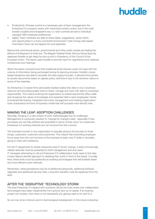 •	   Productivity: Process control is a necessary part of team management; the
     Enterprise 2.0 company works with maximized worker control, but in the most
     loosely-coupled and transparent way i.e. team controls are set to individual
     manager AND employee preferences.
•	   Agility: Team members are able to share ideas, suggestions, action items
     and opportunities in a more connected environment. Fast moving web-based
     information flows can be tapped into and exploited.

Beyond the commercial sector, governmental and other public bodies are feeling the
effects of Enterprise 2.0 tools too. The Belgian Federal Public Service Social Security
deployed Huddle to get ready for the country’s Presidency of the Council of the
European Union. The teams used Huddle to provide input for negotiations and organize
conferences and meetings.

When the teams involved found that traditional email inboxes could not cope with the
volume of information being exchanged during its planning process; Huddle’s cloud-
based backbone was able to shoulder the data support burden. It allowed third parties
to access documents based on agreed policy restrictions due to the sensitive nature of
some of the materials.

So Enterprise 2.0 aware firms (and public bodies) realize that data is now a business
resource and providing quality tools to share, manage and work with data is a business
responsibility. This means evolving the organization to extend beyond the office walls
and recognize the values of knowledge and expertise held in each employees’ hands.
Connected file sharing, integrated document management and meeting organization
tools characterize the kind of business model that will succeed most directly here.



MAKING THE LEAP: ADOPTION CHALLENGES
Naturally, bringing in a new stream of work methodologies has its challenges.
Management is cautiously resistant to ‘change for change’s sake’, especially if new
processes are not fully justified and quantified in terms of their return on investment.
Enterprise 2.0 working methods are not immune from this concern.

The business function in any organization is typically going to be focused on three
things: customers, customers and customers. This means that channeling employee
focus away from the core function of the business to learn new IT skills is inevitably
going to meet with resistance.

For the IT department to initiate enterprise-wide IT driven change, a solid commercially
related rationale must be presented to both management and end users.
IT managers attempting to roll out Enterprise 2.0 collaboration tools need to first take
a basic feature-benefit approach to detailing their worth in front of the board. Crucially
here, these tools must be positioned as enabling technologies that will facilitate faster
and more efficient work methods.

Remember, initial perceptions may be of additional passwords, additional software
upgrades and additional security risks. Long-term benefits must be explained from the
start.



AFTER THE ‘DISRUPTIVE’ TECHNOLOGY STORM
The best Enterprise 2.0 deployment scenarios will be the ones where new collaborative
technologies have been implemented from ground zero so-to-speak. If an existing
project isn’t broken, then there is not necessarily any glaring need to try and fix it.

So we now sit at a fulcrum point in technological development. In the cloud computing


                                                                                             2
 