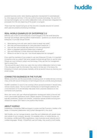 powered business world, native desktop application development is overshadowed
by online apps and services. In this new world of business technology, the use of 2.0
era type technologies, such as online collaboration tools, will have been integrated into
processes from the very beginning of the project, or program.

These tools then expand and grow as they become a valuable resource for content
(both past and present) and sharing knowledge.



REAL-WORLD EXAMPLES OF ENTERPRISE 2.0
Effective use of web 2.0 and Enterprise 2.0 technologies in the real world demands
thorough and strategic planning before implementation. Questions you should ask your
Enterprise 2.0 provider should include:

•	   What learning curve will users need to climb to adopt new skills?
•	   Who sets permissions/policies for using discussion boards etc..?
•	   How will new tools actually help workers to be more productive?
•	   When is integrated web/phone better than a meeting?
•	   How are Enterprise 2.0 tools robust and Internet-secure?
•	   Where do we start on day one - how should deployment be managed?

If you want the members of your project to use new Enterprise 2.0 tools, it is important
to practice what you preach! Get senior people involved and get them to use the tools.
People are more inclined to adopt new technology if they see that the management
team is using it too.
The one sure-fire way to drive your users into your online collaboration tool is to make
it the only place to get the information they need to do their job. In the future, the
Enterprise 2.0 driven work process mentality will be as second nature as checking your
email is today.



CONNECTED BUSINESS IN THE FUTURE
Mobile connectivity and the exponentially increasing power of mobile devices is driving
many of the still-nascent Enterprise 2.0 technologies that are currently being developed.

Huddle’s prediction is one of a new working culture across businesses in almost every
vertical industry sector. The true worth of Enterprise 2.0 technologies (aided by the
consumerization of IT) will ultimately help break down corporate resistance to new
connected work practices.

More user-centric and user-influenced application development starts to flourish and
more customizable applications result. Deeper adoption of Enterprise 2.0 tools then
logically proliferates, people work smarter, companies operate smarter and long term
rewards are reaped. All it takes is one positive step forward.



ABOUT HUDDLE
Established in November 2006 and based in London and San Francisco, Huddle is the
leader in Enterprise Collaboration and Content Management in the cloud.

With Huddle, you can manage projects, share files and collaborate with people inside
and outside of your company, securely. It is available online, on mobile devices, on
the desktop, via Microsoft Office applications, major business social networks and in
multiple languages. Simply: if SharePoint was built today, they would’ve built Huddle.




                                                                                            3
 