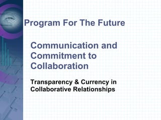 Program For The Future
Communication and
Commitment to
Collaboration
Transparency & Currency in
Collaborative Relationships
 