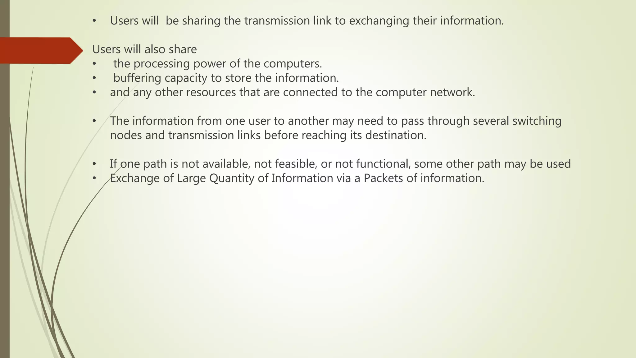 • Users will be sharing the transmission link to exchanging their information.
Users will also share
• the processing power of the computers.
• buffering capacity to store the information.
• and any other resources that are connected to the computer network.
• The information from one user to another may need to pass through several switching
nodes and transmission links before reaching its destination.
• If one path is not available, not feasible, or not functional, some other path may be used
• Exchange of Large Quantity of Information via a Packets of information.
 