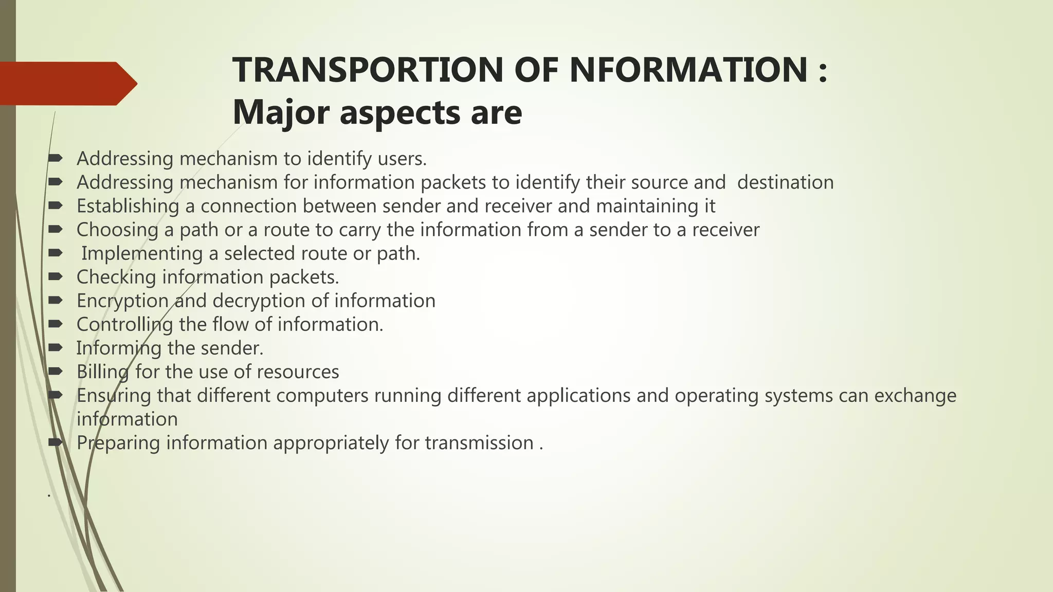 TRANSPORTION OF NFORMATION :
Major aspects are
 Addressing mechanism to identify users.
 Addressing mechanism for information packets to identify their source and destination
 Establishing a connection between sender and receiver and maintaining it
 Choosing a path or a route to carry the information from a sender to a receiver
 Implementing a selected route or path.
 Checking information packets.
 Encryption and decryption of information
 Controlling the flow of information.
 Informing the sender.
 Billing for the use of resources
 Ensuring that different computers running different applications and operating systems can exchange
information
 Preparing information appropriately for transmission .
.
 