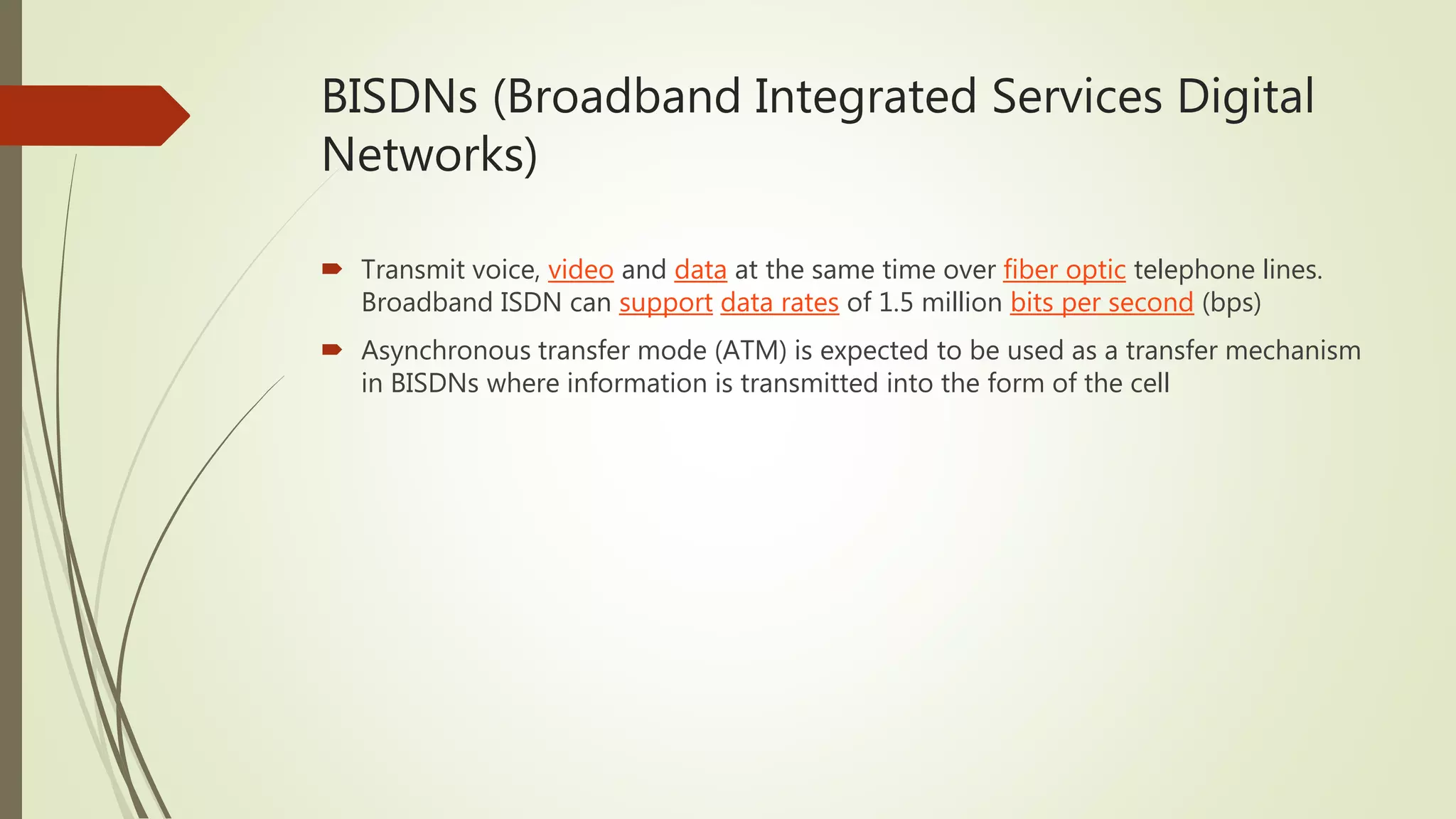 BISDNs (Broadband Integrated Services Digital
Networks)
 Transmit voice, video and data at the same time over fiber optic telephone lines.
Broadband ISDN can support data rates of 1.5 million bits per second (bps)
 Asynchronous transfer mode (ATM) is expected to be used as a transfer mechanism
in BISDNs where information is transmitted into the form of the cell
 