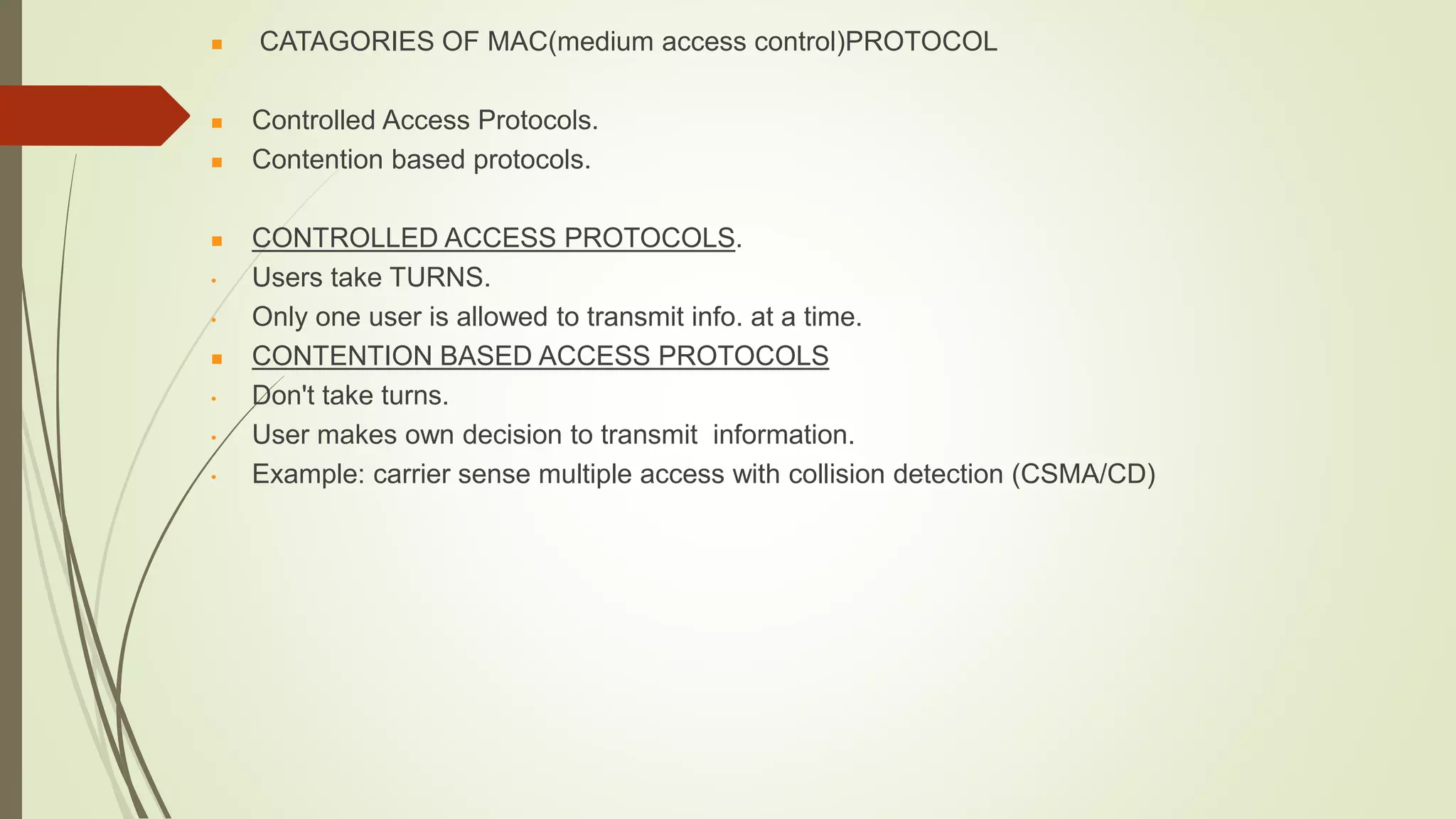  CATAGORIES OF MAC(medium access control)PROTOCOL
 Controlled Access Protocols.
 Contention based protocols.
 CONTROLLED ACCESS PROTOCOLS.
• Users take TURNS.
• Only one user is allowed to transmit info. at a time.
 CONTENTION BASED ACCESS PROTOCOLS
• Don't take turns.
• User makes own decision to transmit information.
• Example: carrier sense multiple access with collision detection (CSMA/CD)
 