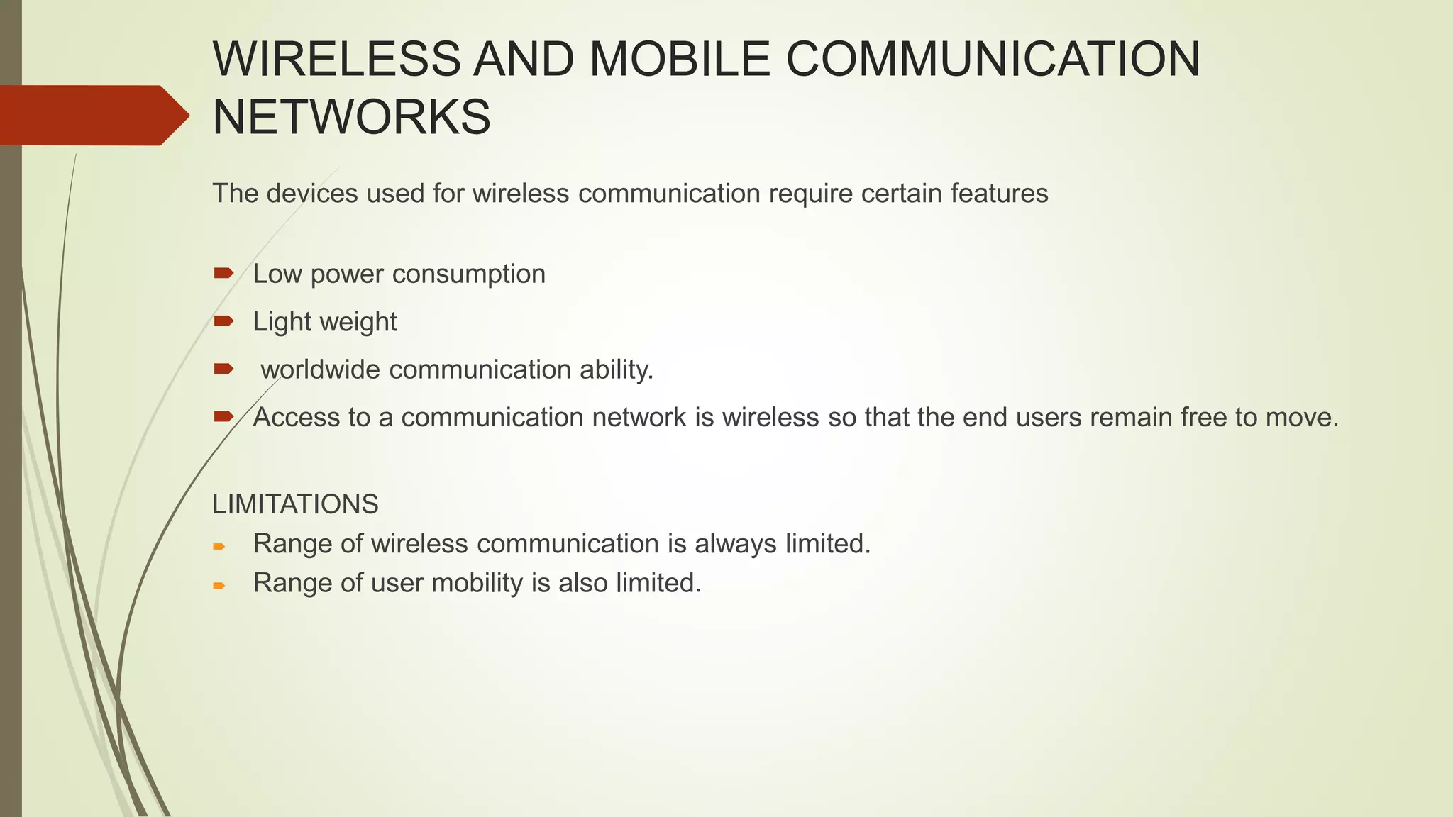 WIRELESS AND MOBILE COMMUNICATION
NETWORKS
The devices used for wireless communication require certain features
 Low power consumption
 Light weight
 worldwide communication ability.
 Access to a communication network is wireless so that the end users remain free to move.
LIMITATIONS
 Range of wireless communication is always limited.
 Range of user mobility is also limited.
 