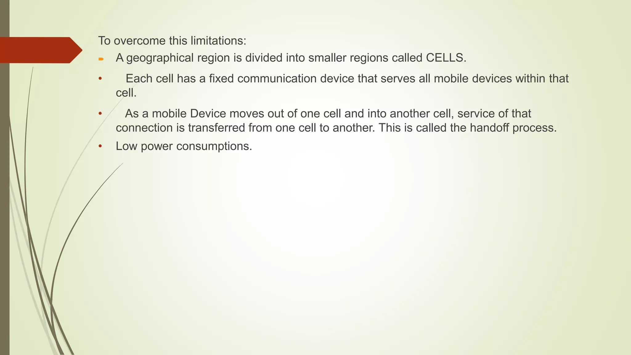 To overcome this limitations:
 A geographical region is divided into smaller regions called CELLS.
• Each cell has a fixed communication device that serves all mobile devices within that
cell.
• As a mobile Device moves out of one cell and into another cell, service of that
connection is transferred from one cell to another. This is called the handoff process.
• Low power consumptions.
 