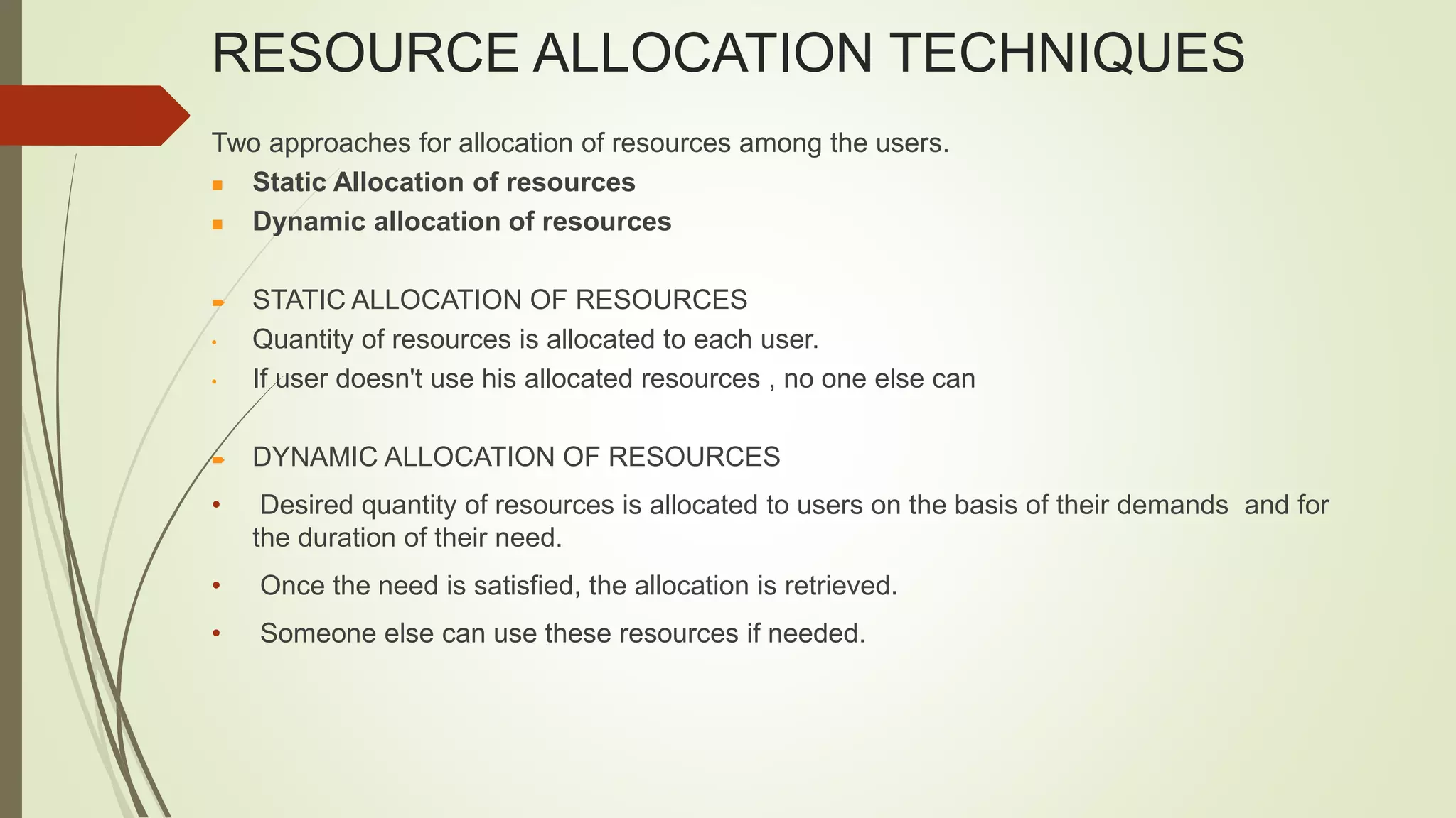 RESOURCE ALLOCATION TECHNIQUES
Two approaches for allocation of resources among the users.
 Static Allocation of resources
 Dynamic allocation of resources
 STATIC ALLOCATION OF RESOURCES
• Quantity of resources is allocated to each user.
• If user doesn't use his allocated resources , no one else can
 DYNAMIC ALLOCATION OF RESOURCES
• Desired quantity of resources is allocated to users on the basis of their demands and for
the duration of their need.
• Once the need is satisfied, the allocation is retrieved.
• Someone else can use these resources if needed.
 