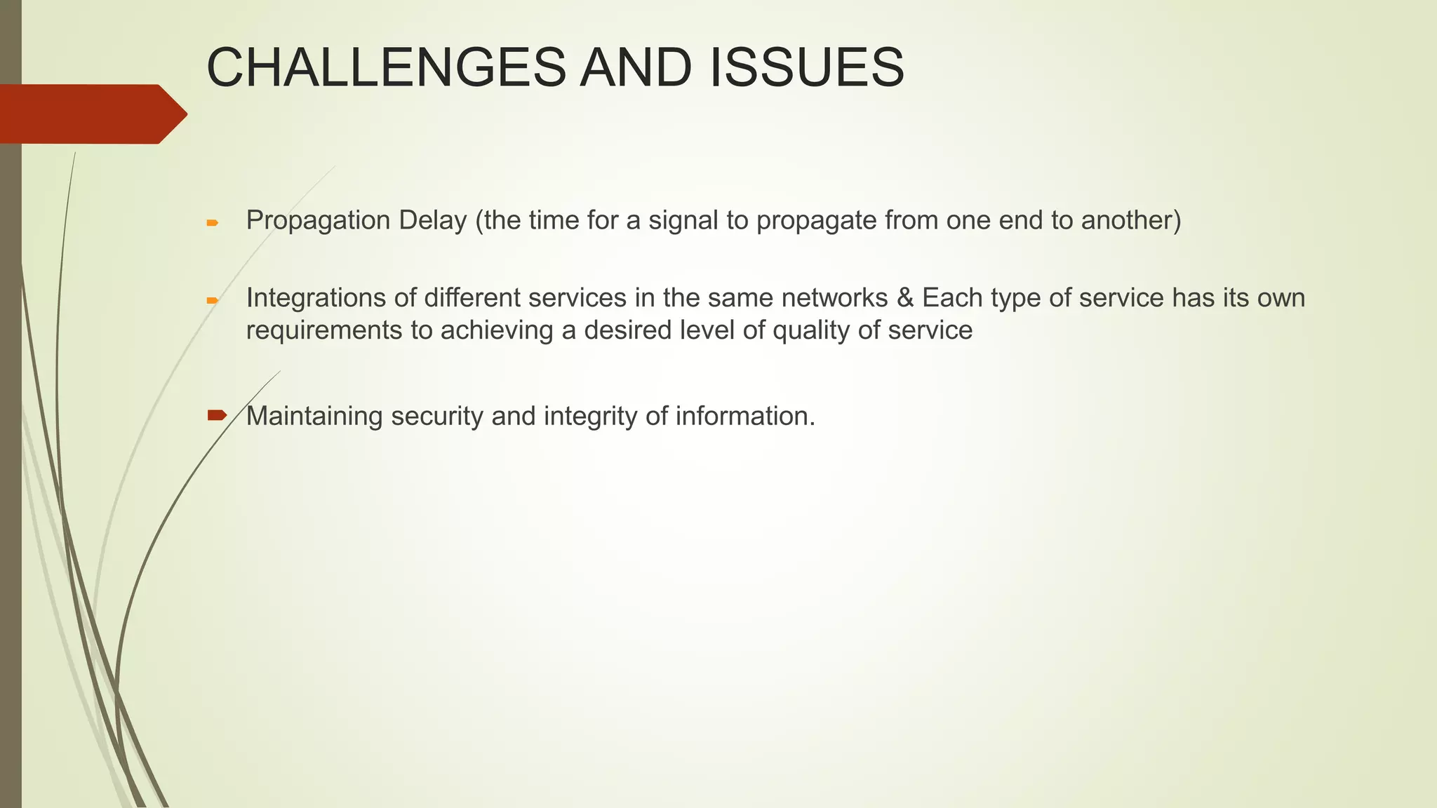 CHALLENGES AND ISSUES
 Propagation Delay (the time for a signal to propagate from one end to another)
 Integrations of different services in the same networks & Each type of service has its own
requirements to achieving a desired level of quality of service
 Maintaining security and integrity of information.
 