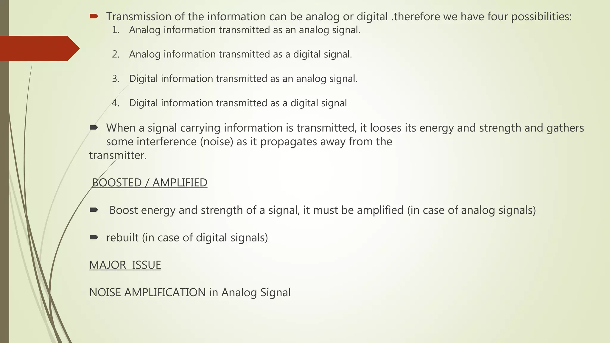  Transmission of the information can be analog or digital .therefore we have four possibilities:
1. Analog information transmitted as an analog signal.
2. Analog information transmitted as a digital signal.
3. Digital information transmitted as an analog signal.
4. Digital information transmitted as a digital signal
 When a signal carrying information is transmitted, it looses its energy and strength and gathers
some interference (noise) as it propagates away from the
transmitter.
BOOSTED / AMPLIFIED
 Boost energy and strength of a signal, it must be amplified (in case of analog signals)
 rebuilt (in case of digital signals)
MAJOR ISSUE
NOISE AMPLIFICATION in Analog Signal
 