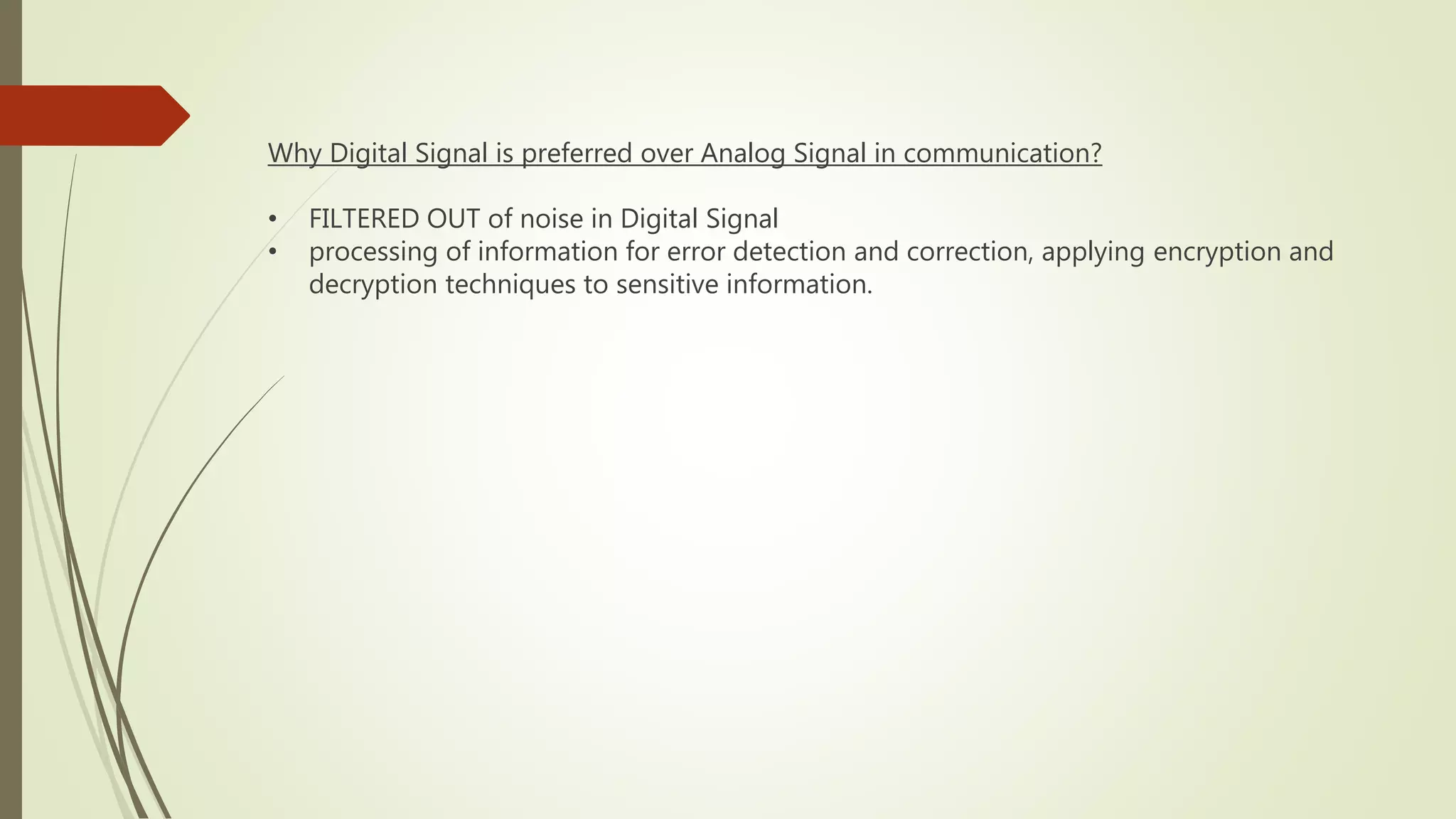 Why Digital Signal is preferred over Analog Signal in communication?
• FILTERED OUT of noise in Digital Signal
• processing of information for error detection and correction, applying encryption and
decryption techniques to sensitive information.
 