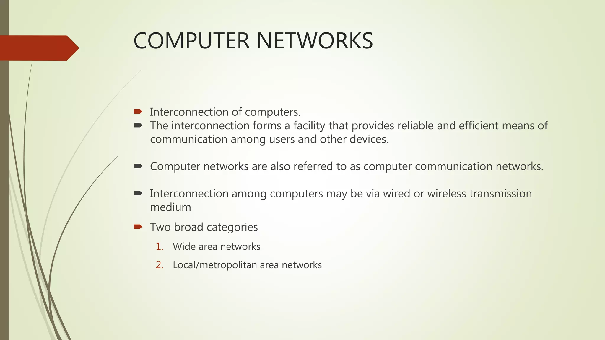 COMPUTER NETWORKS
 Interconnection of computers.
 The interconnection forms a facility that provides reliable and efficient means of
communication among users and other devices.
 Computer networks are also referred to as computer communication networks.
 Interconnection among computers may be via wired or wireless transmission
medium
 Two broad categories
1. Wide area networks
2. Local/metropolitan area networks
 