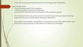 • Users will be sharing the transmission link to exchanging their information.
Users will also share
• the processing power of the computers.
• buffering capacity to store the information.
• and any other resources that are connected to the computer network.
• The information from one user to another may need to pass through several switching
nodes and transmission links before reaching its destination.
• If one path is not available, not feasible, or not functional, some other path may be used
• Exchange of Large Quantity of Information via a Packets of information.
 